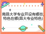 南昌大学专业开设有哪些,特色在哪(昌大专业特色)
