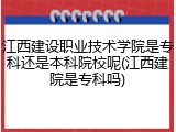 江西建设职业技术学院是专科还是本科院校呢(江西建院是专科吗)