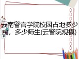 云南警官学院校园占地多少亩，多少师生(云警院规模)