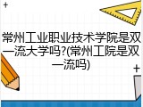 常州工业职业技术学院是双一流大学吗?(常州工院是双一流吗)