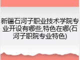 新疆石河子职业技术学院专业开设有哪些,特色在哪(石河子职院专业特色)