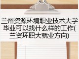 兰州资源环境职业技术大学毕业可以找什么样的工作(兰资环职大就业方向)