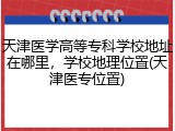 天津医学高等专科学校地址在哪里，学校地理位置(天津医专位置)