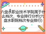 六盘水职业技术学院属于什么档次，专业排行分析(六盘水职院档次专业排行)