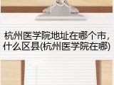 杭州医学院地址在哪个市，什么区县(杭州医学院在哪)