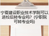 宁夏建设职业技术学院可以进校后转专业吗？(宁职院可转专业吗)