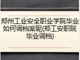 郑州工业安全职业学院毕业如何调档案呢(郑工安职院毕业调档)