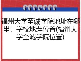 福州大学至诚学院地址在哪里，学校地理位置(福州大学至诚学院位置)