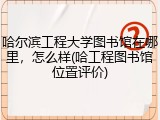 哈尔滨工程大学图书馆在哪里，怎么样(哈工程图书馆位置评价)
