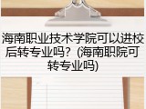 海南职业技术学院可以进校后转专业吗？(海南职院可转专业吗)