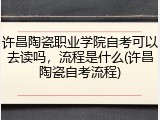 许昌陶瓷职业学院自考可以去读吗，流程是什么(许昌陶瓷自考流程)