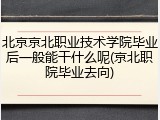 北京京北职业技术学院毕业后一般能干什么呢(京北职院毕业去向)