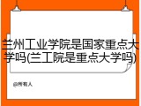 兰州工业学院是国家重点大学吗(兰工院是重点大学吗)