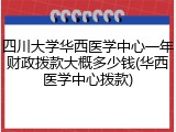 四川大学华西医学中心一年财政拨款大概多少钱(华西医学中心拨款)