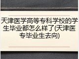 天津医学高等专科学校的学生毕业都怎么样了(天津医专毕业生去向)