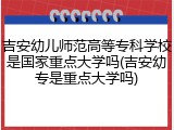 吉安幼儿师范高等专科学校是国家重点大学吗(吉安幼专是重点大学吗)