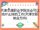 天津交通职业学院毕业可以找什么样的工作(天津交职就业方向)