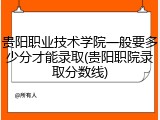 贵阳职业技术学院一般要多少分才能录取(贵阳职院录取分数线)