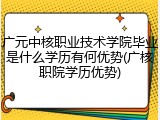 广元中核职业技术学院毕业是什么学历有何优势(广核职院学历优势)