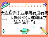 大连翻译职业学院有没有院士，大概多少(大连翻译学院有院士吗)