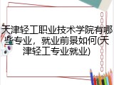 天津轻工职业技术学院有哪些专业，就业前景如何(天津轻工专业就业)