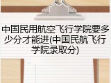 中国民用航空飞行学院要多少分才能进(中国民航飞行学院录取分)