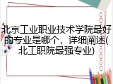 北京工业职业技术学院最好的专业是哪个，详细阐述(北工职院最强专业)