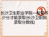 长沙卫生职业学院一般要多少分才能录取(长沙卫职院录取分数线)