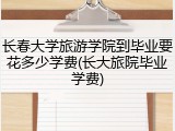 长春大学旅游学院到毕业要花多少学费(长大旅院毕业学费)