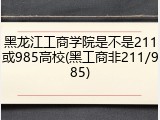 黑龙江工商学院是不是211或985高校(黑工商非211/985)
