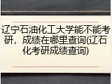 辽宁石油化工大学能不能考研，成绩在哪里查询(辽石化考研成绩查询)