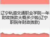 辽宁轨道交通职业学院一年财政拨款大概多少钱(辽宁职院年财政拨款)