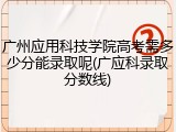 广州应用科技学院高考需多少分能录取呢(广应科录取分数线)