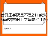 首钢工学院是不是211或985高校(首钢工学院是211吗)