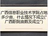 广西信息职业技术学院占地多少亩，什么情况下成立("广西职院亩数及成立")