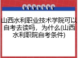 山西水利职业技术学院可以自考去读吗，为什么(山西水利职院自考条件)