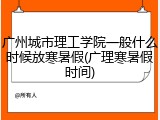 广州城市理工学院一般什么时候放寒暑假(广理寒暑假时间)