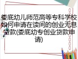 娄底幼儿师范高等专科学校如何申请在读间的创业无息贷款(娄底幼专创业贷款申请)