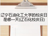 辽宁石油化工大学的校庆日是哪一天(辽石化校庆日)