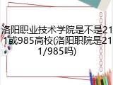 洛阳职业技术学院是不是211或985高校(洛阳职院是211/985吗)
