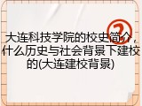 大连科技学院的校史简介，什么历史与社会背景下建校的(大连建校背景)