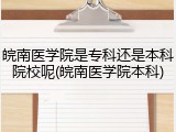 皖南医学院是专科还是本科院校呢(皖南医学院本科)