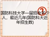 国防科技大学一届招收多少人，最近几年(国防科大近年招生数)