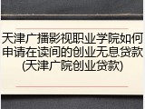 天津广播影视职业学院如何申请在读间的创业无息贷款(天津广院创业贷款)