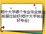 喀什大学哪个专业毕业就业前景比较好(喀什大学就业好专业)