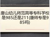 唐山幼儿师范高等专科学校是985还是211(唐师专是985吗)