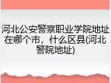 河北公安警察职业学院地址在哪个市，什么区县(河北警院地址)