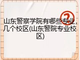 山东警察学院有哪些专业，几个校区(山东警院专业校区)