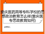 重庆医药高等专科学校的思想政治教育怎么样(重庆医专思政教育如何)