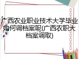 广西农业职业技术大学毕业如何调档案呢(广西农职大档案调取)